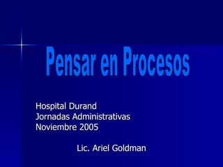 Hospital Durand Jornadas Administrativas Noviembre 2005 Lic. Ariel Goldman Pensar en Procesos 
