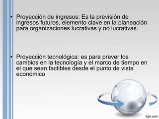• Proyección de ingresos: Es la previsión de
  ingresos futuros, elemento clave en la planeación
  para organizaciones lucrativas y no lucrativas.



• Proyección tecnológica: es para prever los
  cambios en la tecnología y el marco de tiempo en
  el que sean factibles desde el punto de vista
  económico
 