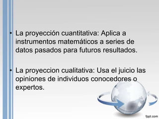 • La proyección cuantitativa: Aplica a
  instrumentos matemáticos a series de
  datos pasados para futuros resultados.

• La proyeccion cualitativa: Usa el juicio las
  opiniones de individuos conocedores o
  expertos.
 
