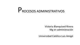 PROCESOS ADMINISTRATIVOS
Victoria Blanquised Rivera
Mg en administración
Universidad Católica Luis Amigó
 