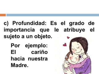 c) Profundidad: Es el grado de
importancia que le atribuye el
sujeto a un objeto.
Por ejemplo:
El cariño
hacia nuestra
Madre.