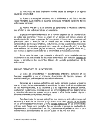 EL HUESPUED es todo organismo viviente capaz de albergar a un agente
causal de enfermedad.

       EL AGENTE es cualquier sustancia, viva o inanimada, o una fuerza muchas
veces intangible, cuya presencia o ausencia es la causa inmediata o próxima de una
enfermedad particular.

      EL MEDIO AMBIENTE es el conjunto de condiciones o influencias externas
que afectan la vida y el desarrollo de un organismo.

       El proceso de salud-enfermedad en el hombre depende de las características
de estos tres elementos y tiene su origen en un período del tiempo anterior al
envolvimiento del propio organismo. Así por ejemplo el hombre es el reservorio del
plasmodio, pero la aparición de un nuevo caso de malaria depende de las
características del huésped (hábitos, costumbres), de las características biológicas
del plasmodio (resistencia, patogenicidad, etapa de su desarrollo, etc.) y de las
características del ambiente (aguas estancadas, humedad, geografía, clima, etc.),
que facilitan la aparición del vector de la enfermedad, el mosquito Anopheles.

      Todos estos factores cuya presencia e interacción están asociadas con un
incremento en la probabilidad de desarrollar enfermedad son llamados factores de
riesgo y constituyen los elementos básicos del período prepatogénico de la
enfermedad.


PERÍODO PATOGÉNICO DE LA ENFERMEDAD

       Si todas las circunstancias y características anteriores coinciden en un
huésped susceptible y en un momento determinado del tiempo, rompen el
equilibrio ecológico y el huésped es afectado directamente.

       Comienza así el período patogénico con sutiles cambios celulares y tisulares
que en el caso de las enfermedades transmisibles debido a la rápida multiplicación
de los microorganismos, a su virulencia y a su capacidad de producir toxinas,
evolucionan rápidamente, mientras que en las enfermedades crónicas degenerativas
y mentales tales cambios pueden requerir meses o años, hasta producir signos y
síntomas manifiestos del proceso patológico.

       Esta fase inicial del período patogénico que transcurre entre el momento del
estímulo y la aparición de síntomas y signos se conoce como período de incubación
en las enfermedades transmisibles y como período de latencia en las enfermedades
crónicas tanto físicas como mentales. Así, por ejemplo, el período de incubación de
la gonorrea es por lo general de 3 a 4 días, mientras que el período de latencia para
la enfermedad ateroesclerótica del corazón puede ser de 20 ó más años.



© DERECHOS RESERVADOS; Arturo Morales.    2
 