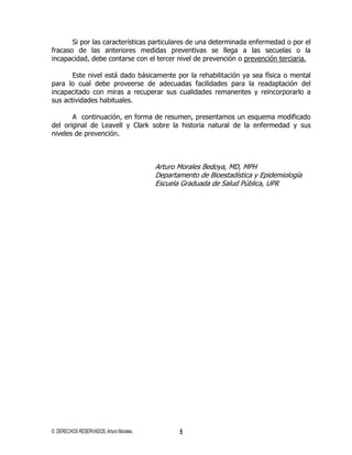 Si por las características particulares de una determinada enfermedad o por el
fracaso de las anteriores medidas preventivas se llega a las secuelas o la
incapacidad, debe contarse con el tercer nivel de prevención o prevención terciaria.

       Este nivel está dado básicamente por la rehabilitación ya sea física o mental
para lo cual debe proveerse de adecuadas facilidades para la readaptación del
incapacitado con miras a recuperar sus cualidades remanentes y reincorporarlo a
sus actividades habituales.

       A continuación, en forma de resumen, presentamos un esquema modificado
del original de Leavell y Clark sobre la historia natural de la enfermedad y sus
niveles de prevención.



                                         Arturo Morales Bedoya, MD, MPH
                                         Departamento de Bioestadística y Epidemiología
                                         Escuela Graduada de Salud Pública, UPR




© DERECHOS RESERVADOS; Arturo Morales.          5
 