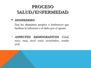 PROCESOPROCESO
SALUD/ENFERMEDADSALUD/ENFERMEDAD
 HOSPEDEROHOSPEDERO
Son los elementosSon los elementos propios o intrínsecos quepropios o intrínsecos que
facilitan la infección o el daño por el agente.facilitan la infección o el daño por el agente.
 ASPECTOS DEMOGRAFICOSASPECTOS DEMOGRAFICOS: Edad,: Edad,
sexo, raza, nivel socio económico, estadosexo, raza, nivel socio económico, estado
civil.civil.
 