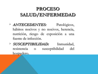 PROCESOPROCESO
SALUD/ENFERMEDADSALUD/ENFERMEDAD
 ANTECEDENTES:ANTECEDENTES: Patológicos,Patológicos,
hábitos nocivos y no nocivos, herencia,hábitos nocivos y no nocivos, herencia,
nutrición, riesgo de exposición a unanutrición, riesgo de exposición a una
fuente de infección.fuente de infección.
 SUSCEPTIBILIDAD:SUSCEPTIBILIDAD: Inmunidad,Inmunidad,
resistencia o susceptibilidad delresistencia o susceptibilidad del
hospedero.hospedero.
 