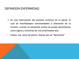 DEFINICION ENFERMEDAD
 Es una interrupción del proceso continuo de la salud, la
cual se manifiestapor anormalidades o alteración de la
función, cuando se presentan juntos se puede identificarse
como signos y síntomas de una enfermedad ejm:
• Fiebre, tos, dolor de pecho, disnea eso es “Neumonía”
 