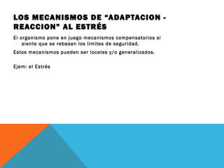 LOS MECANISMOS DE “ADAPTACION -
REACCION” AL ESTRÉS
El organismo pone en juego mecanismos compensatorios si
siente que se rebasan los limites de seguridad.
Estos mecanismos pueden ser locales y/o generalizados.
Ejem: el Estrés
 
