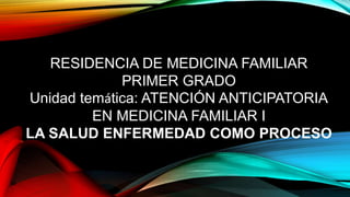 RESIDENCIA DE MEDICINA FAMILIAR
PRIMER GRADO
Unidad temática: ATENCIÓN ANTICIPATORIA
EN MEDICINA FAMILIAR I
LA SALUD ENFERMEDAD COMO PROCESO
 