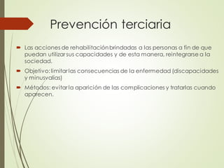 Prevención terciaria
 Las acciones de rehabilitaciónbrindadas a las personas a fin de que
puedan utilizar sus capacidades y de esta manera, reintegrarse a la
sociedad.
 Objetivo:limitar las consecuencias de la enfermedad (discapacidades
y minusvalías)
 Métodos: evitar la aparición de las complicaciones y tratarlas cuando
aparecen.
 