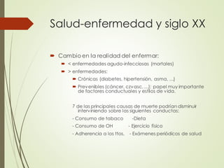 Salud-enfermedad y siglo XX
 Cambio en la realidad del enfermar:
 < enfermedades agudo-infecciosas (mortales)
 > enfermedades:
 Crónicas (diabetes, hipertensión, asma, …)
 Prevenibles (cáncer, czvasc, …): papel muy importante
de factores conductuales y estilos de vida.
7 de las principales causas de muerte podrían disminuir
interviniendo sobre las siguientes conductas:
- Consumo de tabaco -Dieta
- Consumo de OH - Ejercicio físico
- Adherencia a los ttos. - Exámenes periódicos de salud
 
