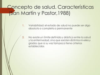 Concepto de salud. Características
(San Martín y Pastor,1988)
1. Variabilidad: el estado de salud no puede ser algo
absoluto o completo o permanente
2. No existe un límite definido y drástico entre la salud
y la enfermedad, sino que existen distintos niveles y
grados que a su vez tampoco tiene criterios
establecidos
 