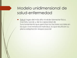 Modelo unidimensional de
salud-enfermedad
 Salud: logro del más alto nivel de bienestar físico,
mental y social,y de la capacidad de
funcionamiento que permitan los factores sociales en
los que vive inmersoel individuo, lo que resulta en su
plena adaptación biopsicosocial
 