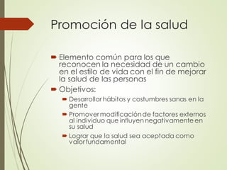 Promoción de la salud
 Elemento común para los que
reconocen la necesidad de un cambio
en el estilo de vida con el fin de mejorar
la salud de las personas
 Objetivos:
 Desarrollar hábitos y costumbres sanas en la
gente
 Promovermodificaciónde factores externos
al individuo que influyen negativamente en
su salud
 Lograr que la salud sea aceptada como
valorfundamental
 