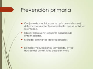 Prevención primaria
 Conjunto de medidas que se aplican en el manejo
del proceso salud-enfermedad antes que el individuo
se enferme.
 Objetivo:(prevenir) reducir la aparición de
enfermedades.
 Método: eliminar los factores causales.
 Ejemplos: vacunaciones,sal yodada, evitar
accidentes domésticos, casco en moto
 