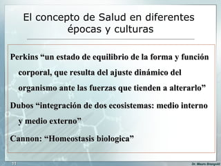 El concepto de Salud en diferentes  épocas y culturas Perkins “un estado de equilibrio de la forma y función corporal, que resulta del ajuste dinámico del organismo ante las fuerzas que tienden a alterarlo” Dubos “integración de dos ecosistemas: medio interno y medio externo”  Cannon: “Homeostasis biologica” 