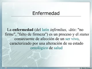 La  enfermedad  (del  latín   infirmĭtas, -ātis : "no firme", "falto de firmeza") es un proceso y el  status  consecuente de afección de un  ser vivo , caracterizado por una alteración de su estado  ontológico  de  salud   Enfermedad 