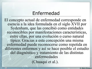 El concepto actual de enfermedad corresponde en esencia a la idea formulada en el siglo XVII por Sydenham, que las concibió como entidades reconocibles por manifestaciones características, entre ellas, por una evolución o curso natural típico. Gracias a esta concepción una misma enfermedad puede reconocerse como repetida en diferentes enfermos y así se hace posible el estudio del diagnóstico y tratamiento de las distintas enfermedades  (Chuaqui et al.). Enfermedad 