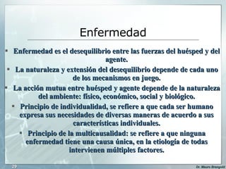 Enfermedad Enfermedad es el desequilibrio entre las fuerzas del huésped y del agente. La naturaleza y extensión del desequilibrio depende de cada uno de los mecanismos en juego. La acción mutua entre huésped y agente depende de la naturaleza del ambiente: físico, económico, social y biológico. Principio de individualidad, se refiere a que cada ser humano expresa sus necesidades de diversas maneras de acuerdo a sus características individuales. Principio de la multicausalidad: se refiere a que ninguna enfermedad tiene una causa única, en la etiología de todas intervienen múltiples factores. 
