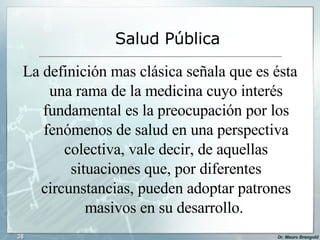 La definición mas clásica señala que es ésta una rama de la medicina cuyo interés fundamental es la preocupación por los fenómenos de salud en una perspectiva colectiva, vale decir, de aquellas situaciones que, por diferentes circunstancias, pueden adoptar patrones masivos en su desarrollo.  Salud Pública 