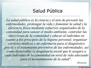 La salud pública es la ciencia y el arte de prevenir las enfermedades, prolongar la vida y fomentar la salud y la eficiencia física mediante esfuerzos organizados de la comunidad para sanear el medio ambiente, controlar las infecciones de la comunidad y educar al individuo en cuanto a los principios de la higiene personal; organizar servicios médicos y de enfermería para el diagnóstico precoz y el tratamiento preventivo de las enfermedades, así como desarrollar la maquinaria social que le asegure a cada individuo de la comunidad un nivel de vida adecuado para el mantenimiento de la salud" .  Salud Pública Winslow 