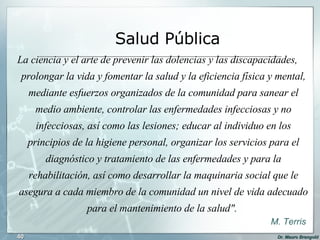 La ciencia y el arte de prevenir las dolencias y las discapacidades, prolongar la vida y fomentar la salud y la eficiencia física y mental, mediante esfuerzos organizados de la comunidad para sanear el medio ambiente, controlar las enfermedades infecciosas y no infecciosas, así como las lesiones; educar al individuo en los principios de la higiene personal, organizar los servicios para el diagnóstico y tratamiento de las enfermedades y para la rehabilitación, así como desarrollar la maquinaria social que le asegura a cada miembro de la comunidad un nivel de vida adecuado para el mantenimiento de la salud".  M. Terris Salud Pública 