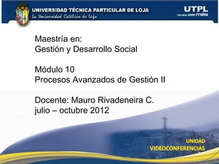 Maestría en:
Gestión y Desarrollo Social

Módulo 10
Procesos Avanzados de Gestión II

Docente: Mauro Rivadeneira C.
julio – octubre 2012



                                   1
 