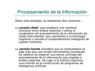 Procesamiento de la Información
Sobre esta analogía, se establecen dos versiones.
La versión débil, que establece una similitud
funcional entre ambos sistemas y utiliza el
vocabulario del procesamiento de la información de
modo instrumental, que representa a la Psicología
Cognitiva y estudia el comportamiento inteligente de
sujetos humanos.
La versión fuerte considera que la computadora es
algo más que una simple herramienta conceptual.
Su objetivo es elaborar una teoría unificada del
procesamiento de la información que englobe a
ambos sistemas. Da lugar a la Ciencia Cognitiva,
cuyo interés es la construcción de programas de
Inteligencia Artificial.

 