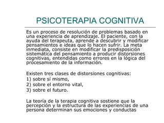 PSICOTERAPIA COGNITIVA
Es un proceso de resolución de problemas basado en
una experiencia de aprendizaje. El paciente, con la
ayuda del terapeuta, aprende a descubrir y modificar
pensamientos e ideas que lo hacen sufrir. La meta
inmediata, consiste en modificar la predisposición
sistemática del pensamiento a producir distorsiones
cognitivas, entendidas como errores en la lógica del
procesamiento de la información.
Existen tres clases de distorsiones cognitivas:
1) sobre sí mismo,
2) sobre el entorno vital,
3) sobre el futuro.
La teoría de la terapia cognitiva sostiene que la
percepción y la estructura de las experiencias de una
persona determinan sus emociones y conductas

 