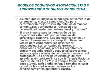 MODELOS COGNITIVOS ASOCIACIONISTAS O
APROXIMACIÓN COGNITIVA-CONDUCTUAL




Asumen que el individuo se apodera activamente de
su ambiente, y actúa como científico para
determinar la mejor respuesta ante las demandas
contextuales y ambientales. Conciben a la
personalidad desde una postura lineal y "racional".
El gran impulso para la integración de las
cogniciones está dado por las terapias de
aprendizaje cognitivo. Las cogniciones tienen un
fuerte rol causal en esta concepción. Resultan
vitales para comprender los desórdenes
emocionales. Los conceptos de errores o
distorsiones cognitivas, procesos cognitivos de
primer y segundo orden , supuestos subyacentes,
autoconcepto y niveles de conciencia, tienen un rol
protagónico. Los principales ejemplos de esta
aproximación teórico-clínica son la Terapia Racional
Emotiva de Ellis (1977) y la Terapia Cognitiva de
Beck (1976). Este último enfoque remarca el valor
causal de las mediaciones, incluso en los
condicionamientos operante y clásico.

 