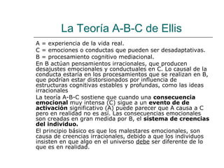 La Teoría A-B-C de Ellis
A = experiencia de la vida real.
C = emociones o conductas que pueden ser desadaptativas.
B = procesamiento cognitivo mediacional.
En B actúan pensamientos irracionales, que producen
desajustes emocionales y conductuales en C. Lo causal de la
conducta estaría en los procesamientos que se realizan en B,
que podrían estar distorsionados por influencia de
estructuras cognitivas estables y profundas, como las ideas
irracionales
La teoría A-B-C sostiene que cuando una consecuencia
emocional muy intensa (C) sigue a un evento de de
activación significativo (A) puede parecer que A causa a C
pero en realidad no es así. Las consecuencias emocionales
son creadas en gran medida por B, el sistema de creencias
del individuo.
El principio básico es que los malestares emocionales, son
causa de creencias irracionales, debido a que los individuos
insisten en que algo en el universo debe ser diferente de lo
que es en realidad.

 
