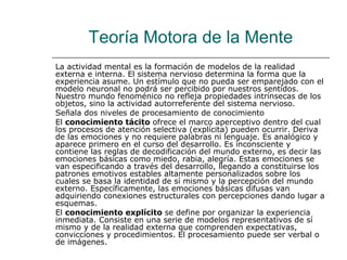 Teoría Motora de la Mente
La actividad mental es la formación de modelos de la realidad
externa e interna. El sistema nervioso determina la forma que la
experiencia asume. Un estímulo que no pueda ser emparejado con el
modelo neuronal no podrá ser percibido por nuestros sentidos.
Nuestro mundo fenoménico no refleja propiedades intrínsecas de los
objetos, sino la actividad autorreferente del sistema nervioso.
Señala dos niveles de procesamiento de conocimiento
El conocimiento tácito ofrece el marco aperceptivo dentro del cual
los procesos de atención selectiva (explícita) pueden ocurrir. Deriva
de las emociones y no requiere palabras ni lenguaje. Es analógico y
aparece primero en el curso del desarrollo. Es inconsciente y
contiene las reglas de decodificación del mundo externo, es decir las
emociones básicas como miedo, rabia, alegría. Estas emociones se
van especificando a través del desarrollo, llegando a constituirse los
patrones emotivos estables altamente personalizados sobre los
cuales se basa la identidad de sí mismo y la percepción del mundo
externo. Específicamente, las emociones básicas difusas van
adquiriendo conexiones estructurales con percepciones dando lugar a
esquemas.
El conocimiento explícito se define por organizar la experiencia
inmediata. Consiste en una serie de modelos representativos de sí
mismo y de la realidad externa que comprenden expectativas,
convicciones y procedimientos. El procesamiento puede ser verbal o
de imágenes.

 