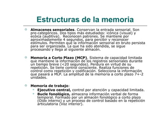 Estructuras de la memoria


Almacenes sensoriales. Conservan la entrada sensorial. Son
pre-categóricos. Dos tipos más estudiados: icónica (visual) y
ecóica (auditiva). Reconocen patrones. Se mantiene por
aproximadamente 4 segundos, para percibir y reconocer
estímulos. Permiten que la información sensorial en bruto persista
para ser organizada. La que ha sido atendida, se sigue
procesando y llega al siguiente almacén.



Memoria a Corto Plazo (MCP). Sistema de capacidad limitada
que mantiene la información de los registros sensoriales durante
un tiempo breve (<20 segundos). Perdura en virtud de su
repetición. Se tiene control consciente. Realiza funciones de
control como repetición y codificación. Selecciona la información
que pasará a MLP. La amplitud de la memoria a corto plazo 7+-2
unidades.



Memoria de trabajo:
 Ejecutivo central, control por atención y capacidad limitada.
 Bucle fonológico, almacena información verbal de forma
temporal. Formado por un almacén fonológico a corto plazo
(Oído interno) y un proceso de control basado en la repetición
articulatoria (Voz interior).

 