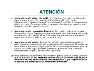 ATENCIÓN
1.

Mecanismo de selección o filtro. Elige una fracción relevante del
input concurrente, y lo procesa activamente. El resto de la
información irrelevante queda “amortiguado” y recibe procesamiento
mínimo o nulo. Es un mecanismo de control activo que permite una
toma de posición ante los inputs.

2.

Mecanismo de capacidad limitada. No puede realizar al mismo
tiempo dos tareas complejas ya que se producen interferencias y bajo
rendimiento. Se cambia el foco de atención alternativamente de un
input a otro. Automatismo vs. control activo.

3.

Mecanismo de alerta. Es una disposición general del organismo
para procesar información. Un sujeto en estado de vigilia es capaz de
responder a mensajes y ejecutar multitud de tareas, mientras que un
sujeto con nivel bajo de alerta (dormido) presenta una conducta
desorganizada y poco eficaz, o no responde.

Los tres están estrechamente relacionados, por lo que se puede concluir
que la atención es un sistema de capacidad limitada que realiza
operaciones de selección de información y cuya disponibilidad
o estado de alerta fluctúa considerablemente.

 