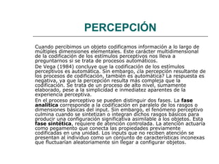 PERCEPCIÓN
Cuando percibimos un objeto codificamos información a lo largo de
múltiples dimensiones elementales. Este carácter multidimensional
de la codificación de los estímulos perceptivos nos lleva a
preguntarnos si se trata de procesos automáticos.
De Vega (1984) concluye que la codificación de los estímulos
perceptivos es automática. Sin embargo, ¿la percepción resultante de
los procesos de codificación, también es automática? La respuesta es
negativa, ya que la percepción resulta más compleja que la
codificación. Se trata de un proceso de alto nivel, sumamente
elaborado, pese a la simplicidad e inmediatez aparentes de la
experiencia perceptiva.
En el proceso perceptivo se pueden distinguir dos fases. La fase
analítica corresponde a la codificación en paralelo de los rasgos o
dimensiones básicas del input. Sin embargo, el fenómeno perceptivo
culmina cuando se sintetizan o integran dichos rasgos básicos para
producir una configuración significativa asimilable a los objetos. Esta
fase sintética, requiere de atención controlada. La atención actuaría
como pegamento que conecta las propiedades previamente
codificadas en una unidad. Los inputs que no reciben atención se
presentan al individuo como un conjunto de características inconexas
que fluctuarían aleatoriamente sin llegar a configurar objetos.

 