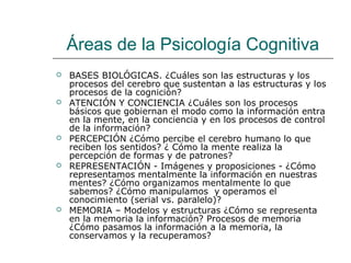 Áreas de la Psicología Cognitiva










BASES BIOLÓGICAS. ¿Cuáles son las estructuras y los
procesos del cerebro que sustentan a las estructuras y los
procesos de la cognición?
ATENCIÓN Y CONCIENCIA ¿Cuáles son los procesos
básicos que gobiernan el modo como la información entra
en la mente, en la conciencia y en los procesos de control
de la información?
PERCEPCIÓN ¿Cómo percibe el cerebro humano lo que
reciben los sentidos? ¿ Cómo la mente realiza la
percepción de formas y de patrones?
REPRESENTACIÓN - Imágenes y proposiciones - ¿Cómo
representamos mentalmente la información en nuestras
mentes? ¿Cómo organizamos mentalmente lo que
sabemos? ¿Cómo manipulamos y operamos el
conocimiento (serial vs. paralelo)?
MEMORIA – Modelos y estructuras ¿Cómo se representa
en la memoria la información? Procesos de memoria
¿Cómo pasamos la información a la memoria, la
conservamos y la recuperamos?

 