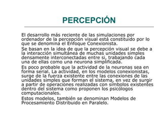 PERCEPCIÓN
El desarrollo más reciente de las simulaciones por
ordenador de la percepción visual está constituido por lo
que se denomina el Enfoque Conexionista.
Se basan en la idea de que la percepción visual se debe a
la interacción simultánea de muchas unidades simples
densamente interconectadas entre si, trabajando cada
una de ellas como una neurona simplificada.
Es poco probable que la actividad de la neuronas sea en
forma serial. La actividad, en los modelos conexionistas,
surge de la fuerza existente entre las conexiones de las
unidades simples que forman el sistema, en vez de surgir
a partir de operaciones realizadas con símbolos existentes
dentro del sistema como proponen los psicólogos
computacionales.
Estos modelos, también se denominan Modelos de
Procesamiento Distribuido en Paralelo.

 