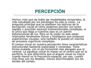 PERCEPCIÓN
Hemos visto que de todas las modalidades sensoriales, la
más estudiada por los psicólogos ha sido la visión. La
pregunta principal que se plantean los teóricos de la
percepción visual es cómo podemos percibir con tanta
rapidez y precisión escenas tridimensionales complejas, si
lo único que llega a nuestros ojos es un patrón
bidimensional de luz. Pero en la visión no solo están
implicados fenómenos físicos y fisiológicos que producen
experiencias visuales, sino también la puesta en marcha
de procesos cognitivos complejos.
El campo visual en nuestra percepción tiene características
estructurales bastante exploradas y conocidas. Tiene
forma ovalada, con el eje horizontal más alargado que el
vertical. La agudeza visual es mayor en el centro que en la
periferia, lo que determina que el ángulo visual es mayor
cuanto menor es la frecuencia espacial, por eso, cuanto
más finos son los detalles, menos discriminables son los
bordes del campo.

 