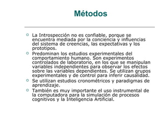Métodos







La Introspección no es confiable, porque se
encuentra mediada por la conciencia y influencias
del sistema de creencias, las expectativas y los
prototipos.
Predominan los estudios experimentales del
comportamiento humano. Son experimentos
controlados de laboratorio, en los que se manipulan
variables independientes para observar los efectos
sobre las variables dependientes. Se utilizan grupos
experimentales y de control para inferir causalidad.
Se utilizan estudios cronométricos y paradigmas de
aprendizaje.
También es muy importante el uso instrumental de
la computadora para la simulación de procesos
cognitivos y la Inteligencia Artificial.

 