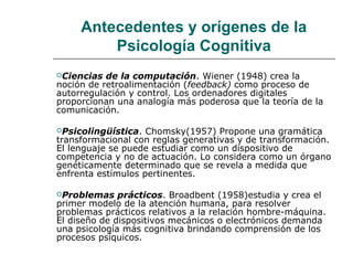 Antecedentes y orígenes de la
Psicología Cognitiva
Ciencias

de la computación. Wiener (1948) crea la
noción de retroalimentación (feedback) como proceso de
autorregulación y control. Los ordenadores digitales
proporcionan una analogía más poderosa que la teoría de la
comunicación.
Psicolingüística.

Chomsky(1957) Propone una gramática
transformacional con reglas generativas y de transformación.
El lenguaje se puede estudiar como un dispositivo de
competencia y no de actuación. Lo considera como un órgano
genéticamente determinado que se revela a medida que
enfrenta estímulos pertinentes.
Problemas

prácticos. Broadbent (1958)estudia y crea el
primer modelo de la atención humana, para resolver
problemas prácticos relativos a la relación hombre-máquina.
El diseño de dispositivos mecánicos o electrónicos demanda
una psicología más cognitiva brindando comprensión de los
procesos psíquicos.

 