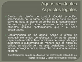 

Caudal de diseño de control: Caudal específico
seleccionado en un curso de agua (rio o estuario) para
servir de base al diseño de control de la contaminación
del mismo y, por lo tanto, de control de los vertidos o
efluentes líquidos contaminantes que a él sean
descargados.



Contaminación de las aguas: Acción o efecto de
introducir elementos, compuestos o formas de energía
capaces de modificar las condiciones del cuerpo de agua
superficial o subterráneo de manera que se altere su
calidad en relación con los usos posteriores o con su
función ecológica para el desarrollo de la vida acuática y
ribereña.
Fuente: Normas para la clasificación y el control de la calidad de los
cuerpos de agua y vertidos o efluentes líquidos.

 