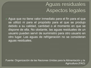 

Agua que no tiene valor inmediato para el fin para el que
se utilizó ni para el propósito para el que se produjo
debido a su calidad, cantidad o al momento en que se
dispone de ella. No obstante, las aguas residuales de un
usuario pueden servir de suministro para otro usuario en
otro lugar. Las aguas de refrigeración no se consideran
aguas residuales.

Fuente: Organización de las Naciones Unidas para la Alimentación y la
Agricultura (FAO)

 