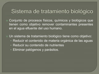

Conjunto de procesos físicos, químicos y biológicos que
tienen como objetivo remover contaminantes presentes
en el agua efluente del uso humano.



Un sistema de tratamiento biológico tiene como objetivo:
• Reducir el contenido de materia orgánica de las aguas
• Reducir su contenido de nutrientes
• Eliminar patógenos y parásitos.

 