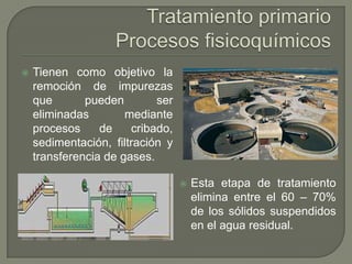 

Tienen como objetivo la
remoción de impurezas
que
pueden
ser
eliminadas
mediante
procesos
de
cribado,
sedimentación, filtración y
transferencia de gases.


Esta etapa de tratamiento
elimina entre el 60 – 70%
de los sólidos suspendidos
en el agua residual.

 