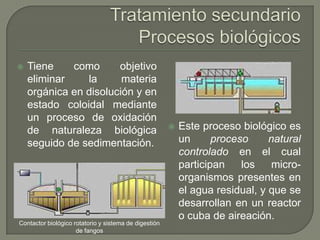 

Tiene
como
objetivo
eliminar
la
materia
orgánica en disolución y en
estado coloidal mediante
un proceso de oxidación
de naturaleza biológica
seguido de sedimentación.

Contactor biológico rotatorio y sistema de digestión
de fangos



Este proceso biológico es
un
proceso
natural
controlado en el cual
participan
los
microorganismos presentes en
el agua residual, y que se
desarrollan en un reactor
o cuba de aireación.

 