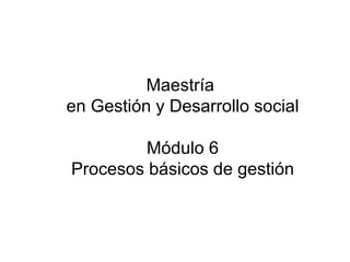 Maestría
en Gestión y Desarrollo social

         Módulo 6
Procesos básicos de gestión
 