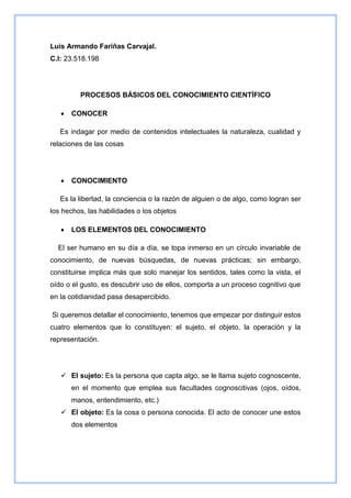 Luis Armando Fariñas Carvajal.
C.I: 23.518.198
PROCESOS BÁSICOS DEL CONOCIMIENTO CIENTÍFICO
 CONOCER
Es indagar por medio de contenidos intelectuales la naturaleza, cualidad y
relaciones de las cosas
 CONOCIMIENTO
Es la libertad, la conciencia o la razón de alguien o de algo, como logran ser
los hechos, las habilidades o los objetos
 LOS ELEMENTOS DEL CONOCIMIENTO
El ser humano en su día a día, se topa inmerso en un círculo invariable de
conocimiento, de nuevas búsquedas, de nuevas prácticas; sin embargo,
constituirse implica más que solo manejar los sentidos, tales como la vista, el
oído o el gusto, es descubrir uso de ellos, comporta a un proceso cognitivo que
en la cotidianidad pasa desapercibido.
Si queremos detallar el conocimiento, tenemos que empezar por distinguir estos
cuatro elementos que lo constituyen: el sujeto, el objeto, la operación y la
representación.
 El sujeto: Es la persona que capta algo, se le llama sujeto cognoscente,
en el momento que emplea sus facultades cognoscitivas (ojos, oídos,
manos, entendimiento, etc.)
 El objeto: Es la cosa o persona conocida. El acto de conocer une estos
dos elementos
 