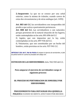  
2.-­‐Inaparente:	
   La	
   que	
   no	
   se	
   conoce	
   por	
   una	
   señal	
  
exterior,	
   como	
   la	
   misma	
   de	
   tránsito,	
   cuando	
   carece	
   de	
  
estas	
  dos	
  circunstancias	
  y	
  de	
  otras	
  análogas	
  (art.	
  1495)	
  
	
  
Art.	
  883	
  del	
  C.C.	
  las	
  servidumbres	
  son	
  inseparables	
  del	
  
predio	
  a	
  que	
  activa	
  o	
  pasivamente	
  pertenecen.	
  
Art.	
   888	
   del	
   C.C.	
   Las	
   servidumbres	
   o	
   son	
   naturales:	
  
porque	
  provienen	
  de	
  la	
  natural	
  situación	
  de	
  los	
  lugares,	
  
están	
  contempladas	
  en	
  los	
  arts.	
  891-­‐896	
  del	
  C.C	
  	
  
O,	
   legales,	
   que	
   son	
   impuestas	
   por	
   la	
   ley,	
   están	
  
contempladas	
  en	
  los	
  arts.	
  897-­‐936	
  del	
  C.C.	
  
O,	
   Voluntarias,	
   que	
   son	
   constituidas	
   por	
   un	
   hecho	
   del	
  
hombre.,	
  están	
  previstas	
  en	
  los	
  arts.	
  937-­‐941	
  C.C.	
  
	
  
ARTICULO 128. del C. Nal de Policía Al amparar el ejercicio de servidumbre, el jefe
de policía tendrá en cuenta los preceptos del código civil.
	
  
EXTINCION	
  DE	
  LAS	
  SERVIDUMBRES:	
  Arts.	
  942-­‐945	
  del	
  C.C.	
  
	
  
Para	
  amparar	
  el	
  ejercicio	
  de	
  servidumbre	
  surge	
  el	
  
siguiente	
  proceso:	
  
	
  
III.	
  PROCESO	
  DE	
  PERTURBACION	
  DE	
  INMUEBLE	
  POR	
  
SERVIDUMBRE.	
  
	
  
PROCEDIMIENTO	
  PARA	
  INSTAURAR	
  UNA	
  QUERELLA	
  
POLICIVA	
  CUANDO	
  SE	
  SIENTA	
  AFECTADO	
  POR	
  HECHOS	
  
 