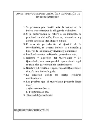 CONSTITUTIVOS	
  DE	
  PERTURBACIÓN	
  A	
  LA	
  POSESIÓN	
  DE	
  
UN	
  BIEN	
  INMUEBLE.	
  
	
  
1. Se	
   presenta	
   por	
   escrito	
   ante	
   la	
   Inspección	
   de	
  
Policía	
  que	
  corresponda	
  al	
  lugar	
  de	
  los	
  hechos.	
  
2. Si	
   la	
   perturbación	
   se	
   refiere	
   a	
   un	
   inmueble,	
   se	
  
precisará	
   su	
   ubicación,	
   linderos,	
   nomenclatura	
   y	
  
demás	
  datos	
  que	
  identifiquen	
  el	
  bien.	
  
3. E	
   caso	
   de	
   perturbación	
   al	
   ejercicio	
   de	
   la	
  
servidumbre,	
   se	
   deberá	
   indicar,	
   la	
   ubicación	
   y	
  
linderos	
  de	
  los	
  predios	
  y	
  sirviente	
  y	
  dominante.	
  
4. Los	
  Fundamentos	
  de	
  Derecho	
  que	
  se	
  invoquen.	
  
5. Nombre	
   y	
   dirección	
   del	
   Querellante	
   y	
   del	
  
Querellado;	
  lo	
  mismo	
  que	
  del	
  representante	
  legal,	
  
si	
  una	
  de	
  las	
  partes	
  o	
  ambas	
  son	
  incapaces.	
  
6. Nombre	
  y	
  dirección	
  del	
  apoderado	
  del	
  Querellante,	
  
si	
  actúa	
  	
  mediante	
  abogado.	
  	
  
7. La	
   dirección	
   donde	
   las	
   partes	
   recibirán	
  
notificaciones.	
  
8. Las	
   pruebas	
   que	
   El	
   Querellante	
   pretenda	
   hacer	
  
valer.	
  
a.-­‐)	
  Inspección	
  Ocular.	
  
b.-­‐)	
  Testimonios.	
  Etc.	
  
9. 	
  Firma	
  del	
  Querellante.	
  
	
  
	
  
REQUISITOS	
  DOCUMENTALES:	
  
	
  
 
