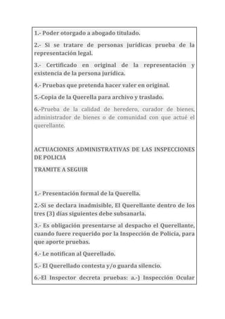 1.-­‐	
  Poder	
  otorgado	
  a	
  abogado	
  titulado.	
  
2.-­‐	
   Si	
   se	
   tratare	
   de	
   personas	
   jurídicas	
   prueba	
   de	
   la	
  
representación	
  legal.	
  
3.-­‐	
   Certificado	
   en	
   original	
   de	
   la	
   representación	
   y	
  
existencia	
  de	
  la	
  persona	
  jurídica.	
  
4.-­‐	
  Pruebas	
  que	
  pretenda	
  hacer	
  valer	
  en	
  original.	
  
5.-­‐Copia	
  de	
  la	
  Querella	
  para	
  archivo	
  y	
  traslado.	
  
6.-­‐Prueba	
   de	
   la	
   calidad	
   de	
   heredero,	
   curador	
   de	
   bienes,	
  
administrador	
   de	
   bienes	
   o	
   de	
   comunidad	
   con	
   que	
   actué	
   el	
  
querellante.	
  
	
  
ACTUACIONES	
  ADMINISTRATIVAS	
  DE	
  LAS	
  INSPECCIONES	
  
DE	
  POLICIA	
  
TRAMITE	
  A	
  SEGUIR	
  
	
  
1.-­‐	
  Presentación	
  formal	
  de	
  la	
  Querella.	
  
2.-­‐Si	
  se	
  declara	
  inadmisible,	
  El	
  Querellante	
  dentro	
  de	
  los	
  
tres	
  (3)	
  días	
  siguientes	
  debe	
  subsanarla.	
  
3.-­‐	
  Es	
  obligación	
  presentarse	
  al	
  despacho	
  el	
  Querellante,	
  
cuando	
  fuere	
  requerido	
  por	
  la	
  Inspección	
  de	
  Policía,	
  para	
  
que	
  aporte	
  pruebas.	
  
4.-­‐	
  Le	
  notifican	
  al	
  Querellado.	
  
5.-­‐	
  El	
  Querellado	
  contesta	
  y/o	
  guarda	
  silencio.	
  
6.-­‐El	
   Inspector	
   decreta	
   pruebas:	
   a.-­‐)	
   Inspección	
   Ocular	
  
 