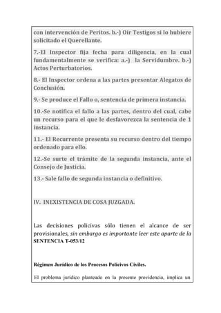 con	
  intervención	
  de	
  Peritos.	
  b.-­‐)	
  Oír	
  Testigos	
  si	
  lo	
  hubiere	
  
solicitado	
  el	
  Querellante.	
  
7.-­‐El	
   Inspector	
   fija	
   fecha	
   para	
   diligencia,	
   en	
   la	
   cual	
  
fundamentalmente	
   se	
   verifica:	
   a.-­‐)	
   	
   la	
   Servidumbre.	
   b.-­‐)	
  
Actos	
  Perturbatorios.	
  
8.-­‐	
  El	
  Inspector	
  ordena	
  a	
  las	
  partes	
  presentar	
  Alegatos	
  de	
  
Conclusión.	
  	
  
9.-­‐	
  Se	
  produce	
  el	
  Fallo	
  o,	
  sentencia	
  de	
  primera	
  instancia.	
  
10.-­‐Se	
  notifica	
  el	
  fallo	
  a	
  las	
  partes,	
  dentro	
  del	
  cual,	
  cabe	
  
un	
  recurso	
  para	
  el	
  que	
  le	
  desfavorezca	
  la	
  sentencia	
  de	
  1	
  
instancia.	
  
11.-­‐	
  El	
  Recurrente	
  presenta	
  su	
  recurso	
  dentro	
  del	
  tiempo	
  
ordenado	
  para	
  ello.	
  
12.-­‐Se	
   surte	
   el	
   trámite	
   de	
   la	
   segunda	
   instancia,	
   ante	
   el	
  
Consejo	
  de	
  Justicia.	
  
13.-­‐	
  Sale	
  fallo	
  de	
  segunda	
  instancia	
  o	
  definitivo.	
  
	
  
IV.	
  	
  INEXISTENCIA	
  DE	
  COSA	
  JUZGADA.	
  
	
  
Las	
   decisiones	
   policivas	
   sólo	
   tienen	
   el	
   alcance	
   de	
   ser	
  
provisionales,	
  sin	
  embargo	
  es	
  importante	
  leer	
  este	
  aparte	
  de	
  la	
  
SENTENCIA T-053/12
Régimen Jurídico de los Procesos Policivos Civiles.
El problema jurídico planteado en la presente providencia, implica un
 